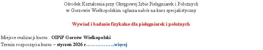 Pole tekstowe: Orodek Ksztacenia przy Okrgowej Izbie Pielgniarek i Poonych 
w Gorzowie Wielkopolskim ogasza nabr na kurs specjalistycznyWywiad i badanie fizykalne dla pielgniarek i poonychMiejsce realizacji kursu:  OIPiP Gorzw WielkopolskiTermin rozpoczcia kursu  stycze 2026 r...wicej